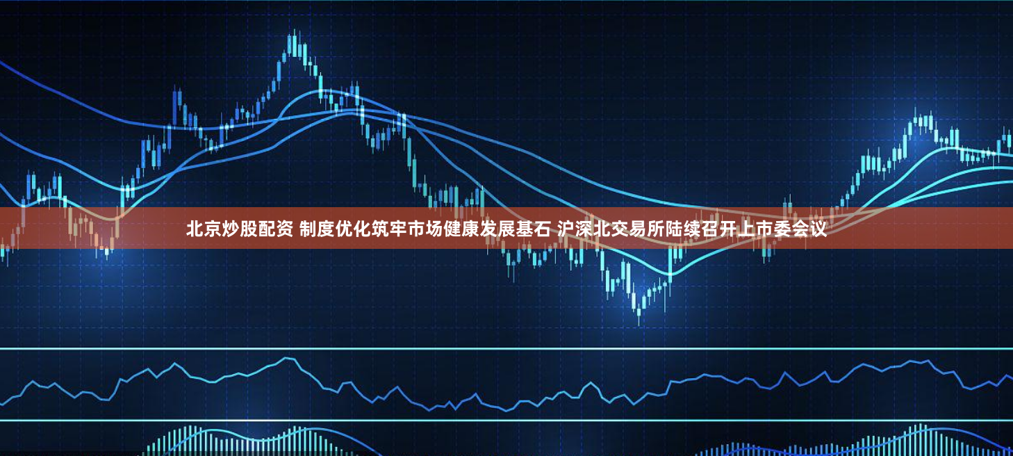 北京炒股配资 制度优化筑牢市场健康发展基石 沪深北交易所陆续召开上市委会议