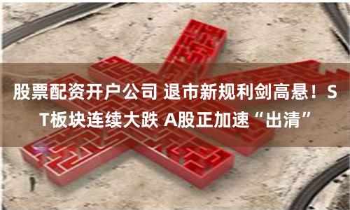 股票配资开户公司 退市新规利剑高悬！ST板块连续大跌 A股正加速“出清”