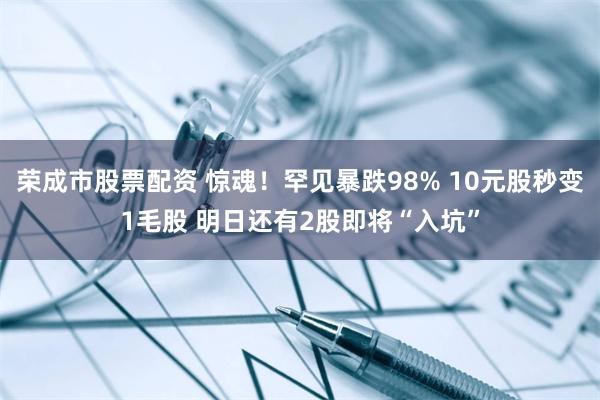 荣成市股票配资 惊魂！罕见暴跌98% 10元股秒变1毛股 明日还有2股即将“入坑”
