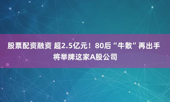 股票配资融资 超2.5亿元！80后“牛散”再出手 将举牌这家A股公司