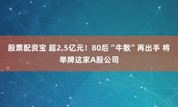 股票配资宝 超2.5亿元！80后“牛散”再出手 将举牌这家A股公司