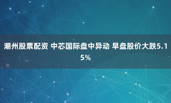 潮州股票配资 中芯国际盘中异动 早盘股价大跌5.15%
