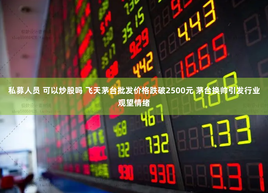 私募人员 可以炒股吗 飞天茅台批发价格跌破2500元 茅台换帅引发行业观望情绪