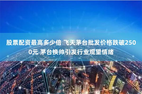 股票配资最高多少倍 飞天茅台批发价格跌破2500元 茅台换帅引发行业观望情绪