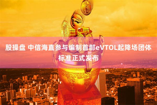 股操盘 中信海直参与编制首部eVTOL起降场团体标准正式发布