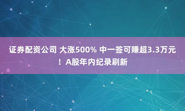 证券配资公司 大涨500% 中一签可赚超3.3万元！A股年内纪录刷新