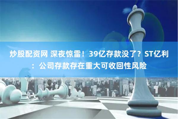 炒股配资网 深夜惊雷！39亿存款没了？ST亿利：公司存款存在重大可收回性风险
