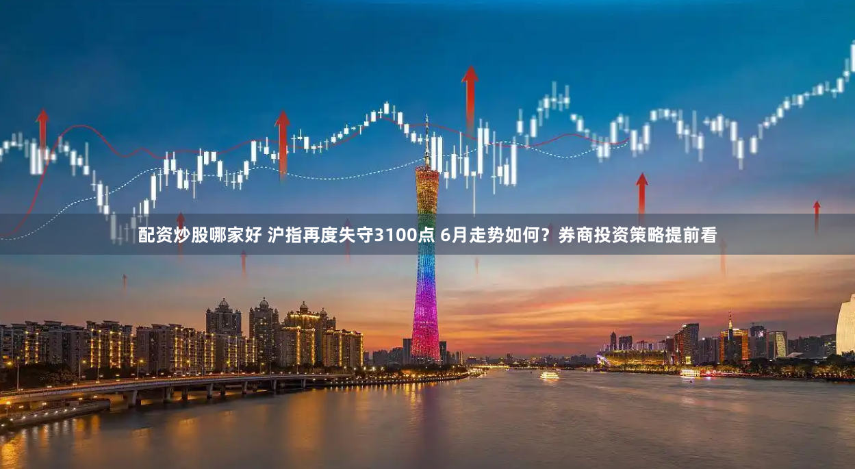 配资炒股哪家好 沪指再度失守3100点 6月走势如何？券商投资策略提前看