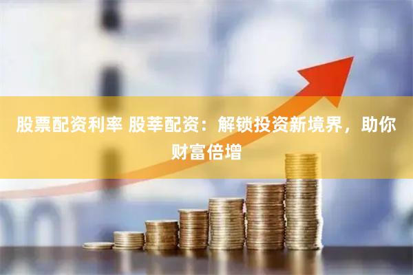 股票配资利率 股莘配资：解锁投资新境界，助你财富倍增