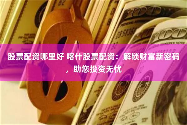 股票配资哪里好 喀什股票配资：解锁财富新密码，助您投资无忧