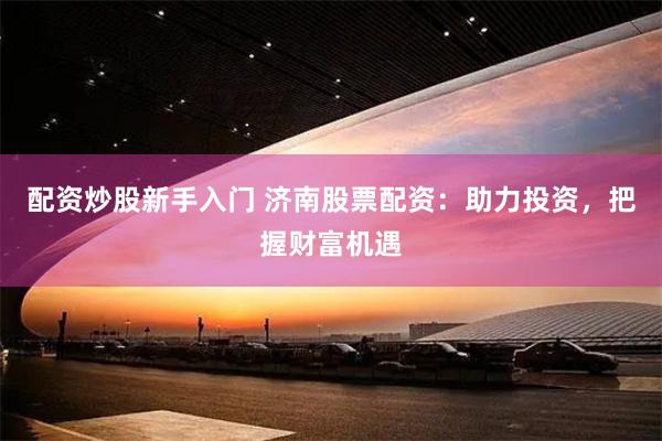 配资炒股新手入门 济南股票配资：助力投资，把握财富机遇