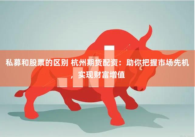 私募和股票的区别 杭州期货配资：助你把握市场先机，实现财富增值