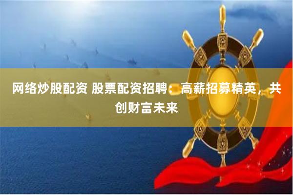 网络炒股配资 股票配资招聘：高薪招募精英，共创财富未来