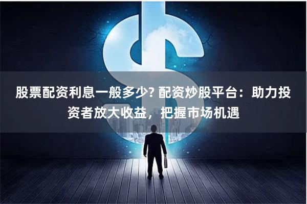 股票配资利息一般多少? 配资炒股平台：助力投资者放大收益，把握市场机遇