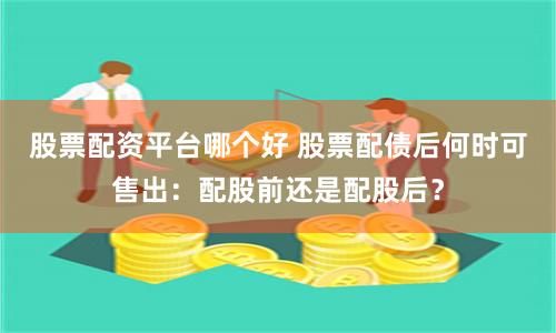 股票配资平台哪个好 股票配债后何时可售出:配股前还是配股后?