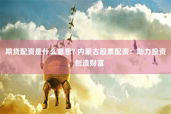 期货配资是什么意思? 内蒙古股票配资:助力投资,创造财富