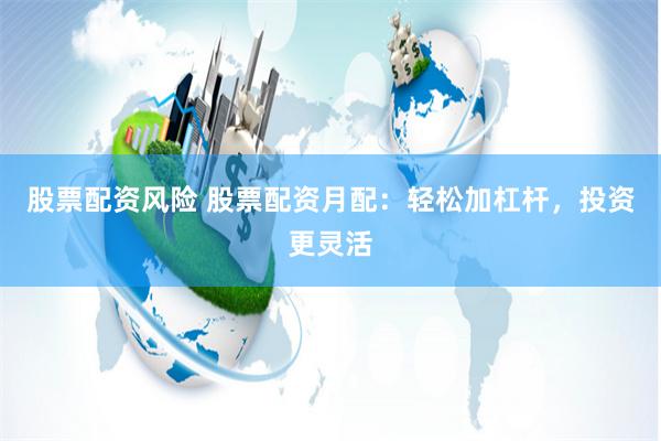 股票配资风险 股票配资月配:轻松加杠杆,投资更灵活