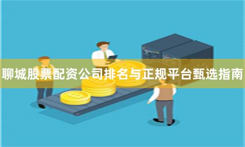 聊城股票配资公司排名与正规平台甄选指南